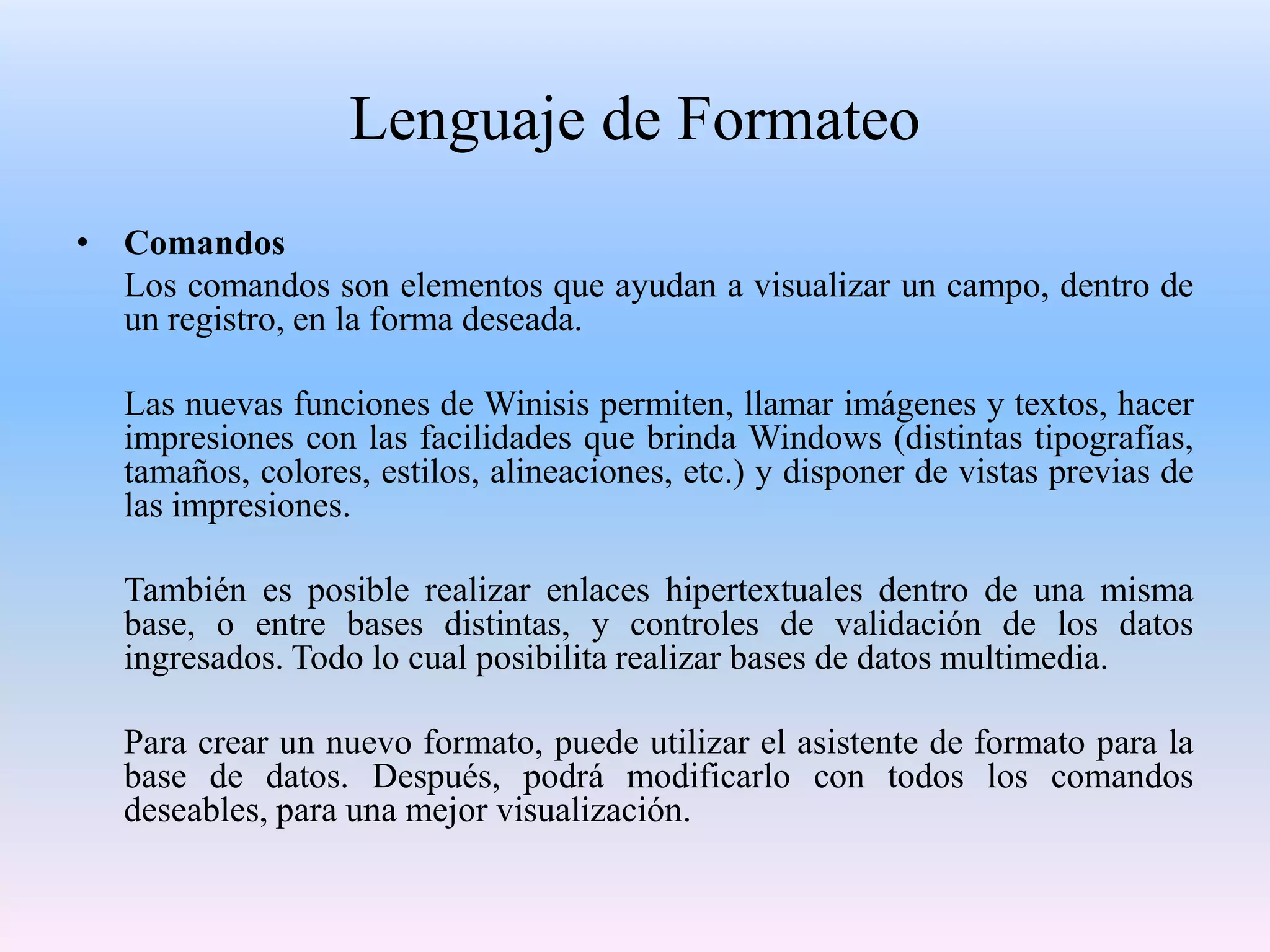 Lenguaje de Formateo
• Comandos
  Los comandos son elementos que ayudan a visualizar un campo, dentro de
  un registro, en la forma deseada.

   Las nuevas funciones de Winisis permiten, llamar imágenes y textos, hacer
   impresiones con las facilidades que brinda Windows (distintas tipografías,
   tamaños, colores, estilos, alineaciones, etc.) y disponer de vistas previas de
   las impresiones.

   También es posible realizar enlaces hipertextuales dentro de una misma
   base, o entre bases distintas, y controles de validación de los datos
   ingresados. Todo lo cual posibilita realizar bases de datos multimedia.

   Para crear un nuevo formato, puede utilizar el asistente de formato para la
   base de datos. Después, podrá modificarlo con todos los comandos
   deseables, para una mejor visualización.
 