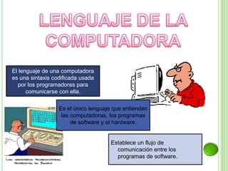 El lenguaje de una computadora
es una sintaxis codificada usada
por los programadores para
comunicarse con ella.
Es el único lenguaje que entienden
las computadoras, los programas
de software y el hardware.
Establece un flujo de
comunicación entre los
programas de software.
 