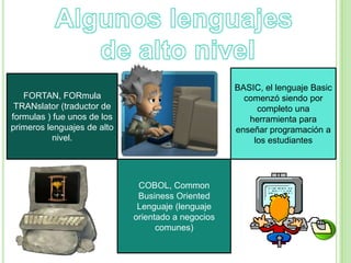 FORTAN, FORmula
TRANslator (traductor de
formulas ) fue unos de los
primeros lenguajes de alto
nivel.
COBOL, Common
Business Oriented
Lenguaje (lenguaje
orientado a negocios
comunes)
BASIC, el lenguaje Basic
comenzó siendo por
completo una
herramienta para
enseñar programación a
los estudiantes
 
