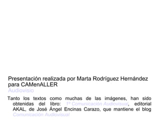 Tanto los textos como muchas de las imágenes, han sido
obtenidas del libro: 1º Comunicación Audiovisual, editorial
AKAL, de José Ángel Encinas Carazo, que mantiene el blog
Comunicación Audiovisual
Presentación realizada por Marta Rodríguez Hernández
para CAMenALLER
Audiovisio
 