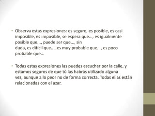 • Observa estas expresiones: es seguro, es posible, es casi
imposible, es imposible, se espera que..., es igualmente
posible que..., puede ser que..., sin
duda, es difícil que..., es muy probable que..., es poco
probable que...
• Todas estas expresiones las puedes escuchar por la calle, y
estamos seguros de que tú las habrás utilizado alguna
vez, aunque a lo peor no de forma correcta. Todas ellas están
relacionadas con el azar.
 