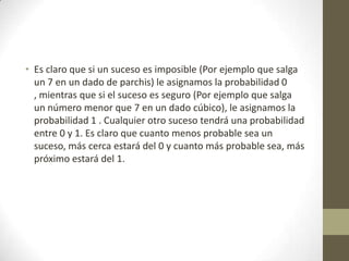 • Es claro que si un suceso es imposible (Por ejemplo que salga
un 7 en un dado de parchis) le asignamos la probabilidad 0
, mientras que si el suceso es seguro (Por ejemplo que salga
un número menor que 7 en un dado cúbico), le asignamos la
probabilidad 1 . Cualquier otro suceso tendrá una probabilidad
entre 0 y 1. Es claro que cuanto menos probable sea un
suceso, más cerca estará del 0 y cuanto más probable sea, más
próximo estará del 1.
 
