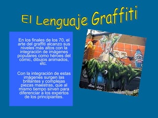 En los finales de los 70, el arte del graffiti alcanzo sus niveles más altos con la integración de imágenes populares como héroes del cómic, dibujos animados, etc.  Con la integración de estas imágenes surgen las brillantes y complejas piezas maestras, que al mismo tiempo sirven para diferenciar a los expertos de los principiantes. El Lenguaje Graffiti 