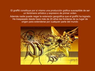 El graffiti constituye por sí mismo una producción gráfica susceptible de ser un fenómeno artístico y expresivo de primer orden.   Además nadie puede negar la extensión geográfica que el graffiti ha logrado. Ha traspasado desde hace más de 20 años las fronteras de su lugar de origen para extenderse por cualquier parte del mundo   