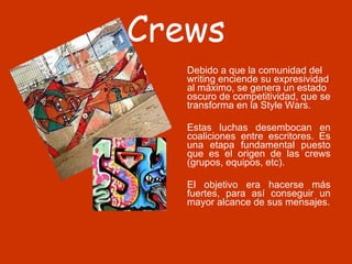 Crews Debido a que la comunidad del writing enciende su expresividad al máximo, se genera un estado oscuro de competitividad, que se transforma en la Style Wars.  Estas luchas desembocan en coaliciones entre escritores. Es una etapa fundamental puesto que es el origen de las crews (grupos, equipos, etc).  El objetivo era hacerse más fuertes, para así conseguir un mayor alcance de sus mensajes. 