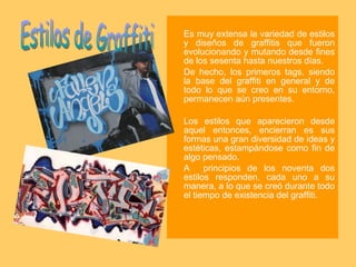Es muy extensa la variedad de estilos y diseños de graffitis que fueron evolucionando y mutando desde fines de los sesenta hasta nuestros días.  De hecho, los primeros tags, siendo la base del graffiti en general y de todo lo que se creo en su entorno, permanecen aún presentes. Los estilos que aparecieron desde aquel entonces, encierran es sus formas una gran diversidad de ideas y estéticas, estampándose como fin de algo pensado.  A  principios de los noventa dos estilos responden, cada uno a su manera, a lo que se creó durante todo el tiempo de existencia del graffiti.  Estilos de Graffiti 