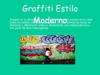 Graffiti Estilo Moderno Surgido en la década de los noventa, este estilo mezcla en su obra todos los estilos conocidos del graffiti. En sus formas las letras se destacan y diferencian entre si, alcanzando una independencia y son parte de obra heterogénea. 