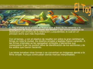 El Tag irrumpe en la ciudad de Nueva york a fines de los sesenta y la propagación de firmas y escritores, los diseños y las formas estéticas se destacaron por encima de la reiteración y popularidad, lo cual en un principio era lo que más importaba. Con el tiempo, y con el objetivo de resaltar por sobre la gran cantidad de firmas en toda la ciudad, los diseños simples y legibles fueron variando. A las firmas originales se les agregaban símbolos y elementos que comenzaron a ser los puntos clave de identificación de los escritores y de los estilos que fueron naciendo. Las letras tomaban otras formas o se convertían en imágenes ajenas a la firma simple. Aunque continuaban siendo marcas interpretables. El Tag 