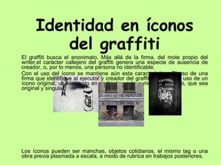 Identidad en íconos del graffiti El graffiti busca el anonimato. Más allá de la firma, del mote propio del writer,el carácter callejero del graffiti genera una especie de ausencia de creador, o, por lo menos, una persona no identificable. Con el uso del ícono se mantiene aún esta característica. El uso de una firma que identifique al ejecutor y creador del graffiti, dio paso al uso de un ícono original, un elemento en particular, más o menos complejo, que sea original y singular.  Los íconos pueden ser manchas, objetos cotidianos, el mismo tag o una obra previa plasmada a escala, a modo de rubrica en trabajos posteriores.  