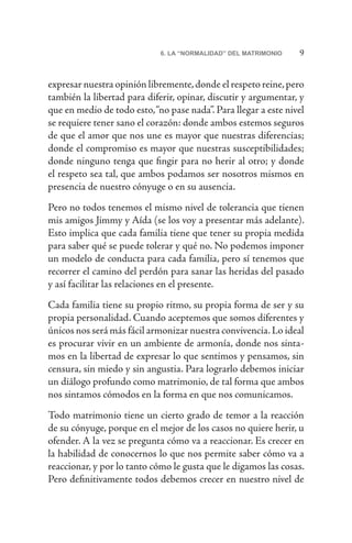 96. LA “NORMALIDAD” DEL MATRIMONIO
expresar nuestra opinión libremente,donde el respeto reine,pero
también la libertad para diferir, opinar, discutir y argumentar, y
que en medio de todo esto,“no pase nada”. Para llegar a este nivel
se requiere tener sano el corazón: donde ambos estemos seguros
de que el amor que nos une es mayor que nuestras diferencias;
donde el compromiso es mayor que nuestras susceptibilidades;
donde ninguno tenga que fingir para no herir al otro; y donde
el respeto sea tal, que ambos podamos ser nosotros mismos en
presencia de nuestro cónyuge o en su ausencia.
Pero no todos tenemos el mismo nivel de tolerancia que tienen
mis amigos Jimmy y Aída (se los voy a presentar más adelante).
Esto implica que cada familia tiene que tener su propia medida
para saber qué se puede tolerar y qué no. No podemos imponer
un modelo de conducta para cada familia, pero sí tenemos que
recorrer el camino del perdón para sanar las heridas del pasado
y así facilitar las relaciones en el presente.
Cada familia tiene su propio ritmo, su propia forma de ser y su
propia personalidad. Cuando aceptemos que somos diferentes y
únicos nos será más fácil armonizar nuestra convivencia.Lo ideal
es procurar vivir en un ambiente de armonía, donde nos sinta-
mos en la libertad de expresar lo que sentimos y pensamos, sin
censura, sin miedo y sin angustia. Para lograrlo debemos iniciar
un diálogo profundo como matrimonio, de tal forma que ambos
nos sintamos cómodos en la forma en que nos comunicamos.
Todo matrimonio tiene un cierto grado de temor a la reacción
de su cónyuge, porque en el mejor de los casos no quiere herir, u
ofender. A la vez se pregunta cómo va a reaccionar. Es crecer en
la habilidad de conocernos lo que nos permite saber cómo va a
reaccionar, y por lo tanto cómo le gusta que le digamos las cosas.
Pero definitivamente todos debemos crecer en nuestro nivel de
 