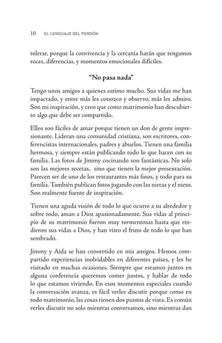 10 EL LENGUAJE DEL PERDÓN
tolerar, porque la convivencia y la cercanía harán que tengamos
roces, diferencias, y momentos emocionales difíciles.
“No pasa nada”
Tengo unos amigos a quienes estimo mucho. Sus vidas me han
impactado, y entre más les conozco y observo, más les admiro.
Son mi inspiración, y creo que como matrimonio han descubier-
to algo que debe ser compartido.
Ellos son fáciles de amar porque tienen un don de gente impre-
sionante. Lideran una comunidad cristiana, son escritores, con-
ferencistas internacionales, padres y abuelos. Tienen una familia
hermosa, y siempre están publicando todo lo que hacen con su
familia. Las fotos de Jimmy cocinando son fantásticas. No solo
son las mejores recetas, sino que tienen la mejor presentación.
Parecen ser de uno de los restaurantes más finos, y todo para su
familia.También publican fotos jugando con las nietas y el nieto.
Son realmente fuente de inspiración.
Tienen una aguda visión de todo lo que ocurre a su alrededor y
sobre todo, aman a Dios apasionadamente. Sus vidas al princi-
pio de su matrimonio fueron muy tormentosas hasta que rin-
dieron sus vidas a Dios, y han visto el fruto de todo lo que han
sembrado.
Jimmy y Aída se han convertido en mis amigos. Hemos com-
partido experiencias inolvidables en diferentes países, y les he
visitado en muchas ocasiones. Siempre que estamos juntos en
alguna conferencia queremos comer juntos, y hablar de todo
lo que estamos viviendo. En esos momentos especiales cuando
la conversación avanza, es fácil verles discutir porque como en
todo matrimonio, las cosas tienen dos puntos de vista. Es común
verles discutir no solo mientras conversamos, sino mientras dan
 