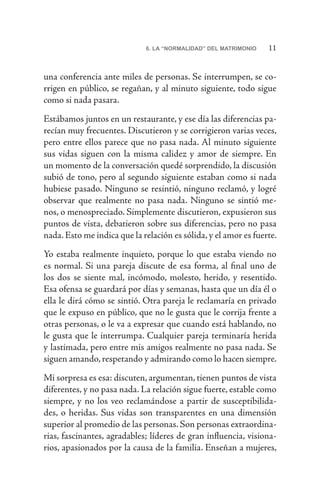 116. LA “NORMALIDAD” DEL MATRIMONIO
una conferencia ante miles de personas. Se interrumpen, se co-
rrigen en público, se regañan, y al minuto siguiente, todo sigue
como si nada pasara.
Estábamos juntos en un restaurante, y ese día las diferencias pa-
recían muy frecuentes. Discutieron y se corrigieron varias veces,
pero entre ellos parece que no pasa nada. Al minuto siguiente
sus vidas siguen con la misma calidez y amor de siempre. En
un momento de la conversación quedé sorprendido, la discusión
subió de tono, pero al segundo siguiente estaban como si nada
hubiese pasado. Ninguno se resintió, ninguno reclamó, y logré
observar que realmente no pasa nada. Ninguno se sintió me-
nos, o menospreciado. Simplemente discutieron, expusieron sus
puntos de vista, debatieron sobre sus diferencias, pero no pasa
nada. Esto me indica que la relación es sólida, y el amor es fuerte.
Yo estaba realmente inquieto, porque lo que estaba viendo no
es normal. Si una pareja discute de esa forma, al final uno de
los dos se siente mal, incómodo, molesto, herido, y resentido.
Esa ofensa se guardará por días y semanas, hasta que un día él o
ella le dirá cómo se sintió. Otra pareja le reclamaría en privado
que le expuso en público, que no le gusta que le corrija frente a
otras personas, o le va a expresar que cuando está hablando, no
le gusta que le interrumpa. Cualquier pareja terminaría herida
y lastimada, pero entre mis amigos realmente no pasa nada. Se
siguen amando,respetando y admirando como lo hacen siempre.
Mi sorpresa es esa: discuten, argumentan, tienen puntos de vista
diferentes, y no pasa nada. La relación sigue fuerte, estable como
siempre, y no los veo reclamándose a partir de susceptibilida-
des, o heridas. Sus vidas son transparentes en una dimensión
superior al promedio de las personas. Son personas extraordina-
rias, fascinantes, agradables; líderes de gran influencia, visiona-
rios, apasionados por la causa de la familia. Enseñan a mujeres,
 