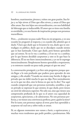 12 EL LENGUAJE DEL PERDÓN
hombres, matrimonios, jóvenes y niños con gran pasión. Sus hi-
jas y su hijo sirven al Dios que ellos sirven, y aman al Dios que
ellos aman. Sus tres hijos son extraordinarios, con una habilidad
de liderazgo que es indiscutible. El amor que se tiene esta familia
es envidiable,y es una fuente de inspiración porque son personas
maravillosas.
Pero… ¿realmente no pasa nada? Esta era mi pregunta, y en una
ocasión les pregunté al respecto, y es cuando ella admitió que sí
duele.“Claro que duele que te levanten la voz, duele que te con-
tradigan en público, duele que no se disculpen cuando sientes
que te han lastimado. Claro que duele, pero hemos aprendido
que así somos. Yo no lo voy a cambiar, y él no me va a cambiar,
por lo que hemos decidido aceptarnos y esto es lo que hace la
diferencia. Él no me hiere intencionalmente, y yo no lo expongo
intencionalmente. Simplemente hemos aprendido a respetarnos,
y es entonces cuando no pasa nada, porque sé que me ama.”
La conversación prosiguió y yo hice más preguntas porque que-
ría llegar a lo más profundo que pudiera para aprender de mis
amigos, y ella añadió.“Cuando me siento muy herida, le digo en
privado que me dolió mucho lo que me dijo. Pero normalmente
no es lo que me dice, sino la forma en que me lo dice.” Fue aquí
cuando comprendí que son personas normales, sensibles, y que
en privado se expresan lo que sienten, lo que duele, pero tienen
un nivel de tolerancia superior. No solo eso, sino que tienen una
comprensión profunda de lo que es el amor: esa capacidad de
aceptarnos, apreciarnos, y de admirarnos. No son personas per-
fectas, y no tienen una convivencia perfecta, pero ¿quién la tiene?
Por lo tanto, son personas sujetas al error, pero han aprendido a
aceptarse tal cual son y sobre todo, se aman.
Sí, en algunos momentos nos vamos a herir, a equivocarnos, y
muchas veces tendremos que pedir perdón y perdonarnos. Mis
 