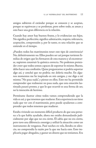 136. LA “NORMALIDAD” DEL MATRIMONIO
amigos subieron el estándar porque se conocen y se aceptan,
porque se equivocan y se perdonan, pero sobre todo, se aman y
esto hace una gran diferencia en la relación.
Cuando hay amor hay buenos frutos, y lo evidencian sus hijos.
No significa perfección; significa admiración, respeto, tolerancia,
aceptación, comprensión y, por lo tanto, es una relación que se
extiende en el tiempo.
¿Pueden todos los matrimonios tener este tipo de convivencia?
No, definitivamente no. Ellos pueden ser así porque tuvieron fa-
milias de origen que les formaron de esta manera y al encontrar-
se, supieron construir la química correcta. No podemos preten-
der creer que todos somos capaces de soportar lo mismo. Bueno,
debo hacer una confesión.Quise preguntarme si podría soportar
algo así, y concluí que no podría; me dolería mucho. En algu-
nos momentos me he inspirado en mis amigos, y me digo a mí
mismo,“No pasa nada”, y pienso en ellos. Esto me ha permitido
comprender que realmente no pasa nada, que esta emoción las-
timada pasará pronto, y que lo que ocurrió es una forma de ser,
no la intención de herirme.
Permítame ilustrar cómo todos vamos comprendiendo que la
vida es así,y que tenemos que madurar.Esta experiencia no tiene
nada que ver con el matrimonio, pero puede ayudarnos a com-
prender que todos tenemos que madurar.
Estaba viviendo un momento difícil producto de que una perso-
na a la que había ayudado, ahora me estaba demandando judi-
cialmente por algo que no era cierto. Él sabía que no era cierto,
pero tuvo una diferencia conmigo y utilizó la situación como un
instrumento de venganza. Pasé noches en vela, lloraba en silen-
cio, no comprendía la razón por la que me hacía esto. Esto im-
plicaría pagar abogados, y gastar un dinero que no teníamos. Era
 