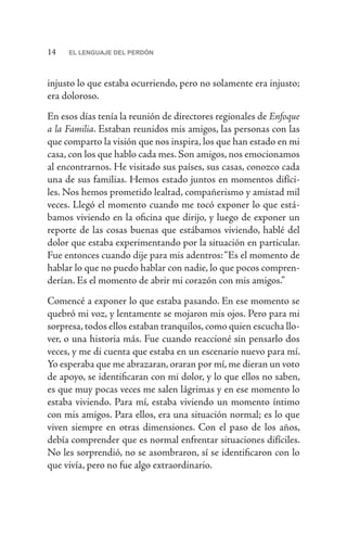 14 EL LENGUAJE DEL PERDÓN
injusto lo que estaba ocurriendo, pero no solamente era injusto;
era doloroso.
En esos días tenía la reunión de directores regionales de Enfoque
a la Familia. Estaban reunidos mis amigos, las personas con las
que comparto la visión que nos inspira, los que han estado en mi
casa, con los que hablo cada mes. Son amigos, nos emocionamos
al encontrarnos. He visitado sus países, sus casas, conozco cada
una de sus familias. Hemos estado juntos en momentos difíci-
les. Nos hemos prometido lealtad, compañerismo y amistad mil
veces. Llegó el momento cuando me tocó exponer lo que está-
bamos viviendo en la oficina que dirijo, y luego de exponer un
reporte de las cosas buenas que estábamos viviendo, hablé del
dolor que estaba experimentando por la situación en particular.
Fue entonces cuando dije para mis adentros:“Es el momento de
hablar lo que no puedo hablar con nadie, lo que pocos compren-
derían. Es el momento de abrir mi corazón con mis amigos.”
Comencé a exponer lo que estaba pasando. En ese momento se
quebró mi voz, y lentamente se mojaron mis ojos. Pero para mi
sorpresa,todos ellos estaban tranquilos,como quien escucha llo-
ver, o una historia más. Fue cuando reaccioné sin pensarlo dos
veces, y me di cuenta que estaba en un escenario nuevo para mí.
Yo esperaba que me abrazaran, oraran por mí, me dieran un voto
de apoyo, se identificaran con mi dolor, y lo que ellos no saben,
es que muy pocas veces me salen lágrimas y en ese momento lo
estaba viviendo. Para mí, estaba viviendo un momento íntimo
con mis amigos. Para ellos, era una situación normal; es lo que
viven siempre en otras dimensiones. Con el paso de los años,
debía comprender que es normal enfrentar situaciones difíciles.
No les sorprendió, no se asombraron, sí se identificaron con lo
que vivía, pero no fue algo extraordinario.
 