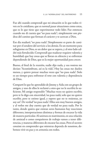 156. LA “NORMALIDAD” DEL MATRIMONIO
Fue ahí cuando comprendí que mi situación es lo que todos vi-
ven en lo cotidiano, que es normal pasar situaciones como estas,
que es lo que tiene que experimentar todo líder. Fue entonces
cuando me di cuenta que “no pasa nada”; simplemente son pie-
dras del camino que forman el carácter y te acercan a Dios.
Ese día maduré; “no pasa nada”. Simplemente es parte de cami-
nar por el sendero del servicio a los demás. Es un momento para
refugiarme en Dios, es un dolor que se supera, y al otro lado sal-
dré más fortalecido. Comprendí que madurar requiere valentía y
humildad; que hay cosas que se lloran en silencio y se enfrentan
dependiendo de Dios, que es la mejor oportunidad para crecer.
Bueno, al final de la reunión, nadie dijo nada, y sus rostros me
decían: “Acostúmbrate, así es la vida”. Hoy las cosas me duelen
menos, y quiero pensar muchas veces que “no pasa nada”. Solo
es un tiempo para enfrentar el reto con valentía y dependencia
de Dios.
Compartí lo que he aprendido de Jimmy y Aída con un grupo de
amigos, y uno de ellos le reclamó a otro que no le escribía lo su-
ficiente. Mi amigo respondió:“Muchas veces no quiero escribir,
pero te lo digo con sinceridad,‘no pasa nada’, solo que no quiero
escribir, pero te estimo igual, y espero que no te resientas, yo
soy así”. De verdad“no pasa nada”. Ellos son muy buenos amigos,
y al verlos me doy cuenta que de verdad no pasa nada. Por lo
tanto, donde quiera que existan seres humanos hay reacciones
diferentes, interpretaciones distintas y formas de encarar la vida
de manera particular.Al unirnos en matrimonio, en una relación
de amistad o como compañeros de trabajo vamos a tener dife-
rencias, y maneras diferentes de encarar las cosas. Pero el secreto
consiste en comprender que mientras dependa de nosotros, de-
bemos vivir en paz y en armonía con todos.
 
