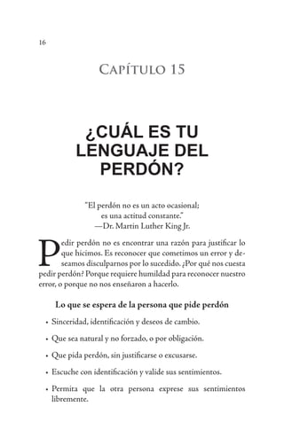 16
Capítulo 15
¿CUÁL ES TU
LENGUAJE DEL
PERDÓN?
“El perdón no es un acto ocasional;
es una actitud constante.”
—Dr. Martin Luther King Jr.
P
edir perdón no es encontrar una razón para justificar lo
que hicimos. Es reconocer que cometimos un error y de-
seamos disculparnos por lo sucedido. ¿Por qué nos cuesta
pedir perdón? Porque requiere humildad para reconocer nuestro
error, o porque no nos enseñaron a hacerlo.
Lo que se espera de la persona que pide perdón
•	Sinceridad, identificación y deseos de cambio.
•	Que sea natural y no forzado, o por obligación.
•	Que pida perdón, sin justificarse o excusarse.
•	Escuche con identificación y valide sus sentimientos.
•	Permita que la otra persona exprese sus sentimientos
libremente.
 