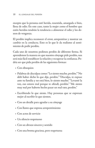 18 EL LENGUAJE DEL PERDÓN
excepto que la persona esté herida, resentida, amargada o bien,
llena de odio. En este caso, tanto la mujer como el hombre que
estén heridos tendrán la tendencia a alimentar el odio y los de-
seos de venganza.
El perdón implica reconocer el error, arrepentirse y mostrar un
cambio en la conducta. Esto es lo que le da realismo al senti-
miento de pedir perdón.
Cada uno de nosotros pedimos perdón de diferente forma. Si
aprendemos la manera en que nuestro cónyuge pide perdón, nos
será más fácil restablecer la relación y recuperar la confianza. Po-
dría ser que pida perdón de las siguientes formas:
•	Con obsequios
•	Palabras de disculpas como:“Lo siento mucho, perdón.”“No
debí haber dicho lo que dije, perdón.” “Disculpa, te expuse
ante tu familia y no está bien, lo siento mucho.”“Levanté la
voz, eso estuvo mal porque te ofendí, perdón.” “Me siento
muy mal por haberte hecho pasar un mal rato, perdón.”
•	Escribiendo lo que siente. Hay personas que se expresan
mejor al escribir lo que sienten.
•	Con un detalle para agradar a su cónyuge
•	Con llanto que expresa arrepentimiento
•	Con actos de servicio
•	Un silencio respetuoso
•	Con un abrazo sincero y sentido
•	Con una broma graciosa, pero respetuosa
 