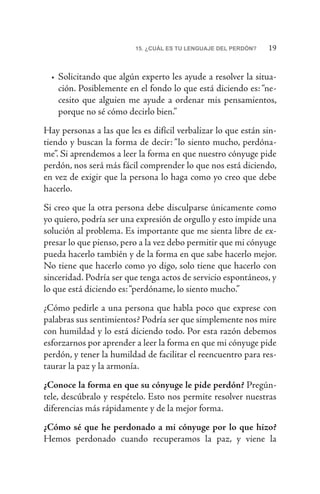 1915. ¿CUÁL ES TU LENGUAJE DEL PERDÓN?
•	Solicitando que algún experto les ayude a resolver la situa-
ción. Posiblemente en el fondo lo que está diciendo es: “ne-
cesito que alguien me ayude a ordenar mis pensamientos,
porque no sé cómo decirlo bien.”
Hay personas a las que les es difícil verbalizar lo que están sin-
tiendo y buscan la forma de decir: “lo siento mucho, perdóna-
me”. Si aprendemos a leer la forma en que nuestro cónyuge pide
perdón, nos será más fácil comprender lo que nos está diciendo,
en vez de exigir que la persona lo haga como yo creo que debe
hacerlo.
Si creo que la otra persona debe disculparse únicamente como
yo quiero, podría ser una expresión de orgullo y esto impide una
solución al problema. Es importante que me sienta libre de ex-
presar lo que pienso, pero a la vez debo permitir que mi cónyuge
pueda hacerlo también y de la forma en que sabe hacerlo mejor.
No tiene que hacerlo como yo digo, solo tiene que hacerlo con
sinceridad. Podría ser que tenga actos de servicio espontáneos, y
lo que está diciendo es:“perdóname, lo siento mucho.”
¿Cómo pedirle a una persona que habla poco que exprese con
palabras sus sentimientos? Podría ser que simplemente nos mire
con humildad y lo está diciendo todo. Por esta razón debemos
esforzarnos por aprender a leer la forma en que mi cónyuge pide
perdón, y tener la humildad de facilitar el reencuentro para res-
taurar la paz y la armonía.
¿Conoce la forma en que su cónyuge le pide perdón? Pregún-
tele, descúbralo y respételo. Esto nos permite resolver nuestras
diferencias más rápidamente y de la mejor forma.
¿Cómo sé que he perdonado a mi cónyuge por lo que hizo?
Hemos perdonado cuando recuperamos la paz, y viene la
 