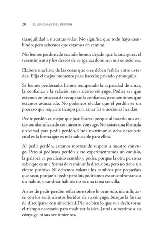 20 EL LENGUAJE DEL PERDÓN
tranquilidad a nuestras vidas. No significa que todo haya cam-
biado, pero sabemos que estamos en camino.
No hemos perdonado cuando hemos dejado que la amargura, el
resentimiento y los deseos de venganza dominen mis emociones.
Elabore una lista de las cosas que cree deben hablar entre uste-
des. Elija el mejor momento para hacerlo; privado y tranquilo.
Si hemos perdonado, hemos recuperado la capacidad de amar,
la confianza y la relación con nuestro cónyuge. Podría ser que
estemos en proceso de recuperar la confianza, pero sentimos que
estamos avanzando. No podemos olvidar que el perdón es un
proceso que requiere tiempo para sanar las emociones heridas.
Pedir perdón es mejor que justificarse, porque al hacerlo nos es-
tamos identificando con nuestro cónyuge.No existe una fórmula
universal para pedir perdón. Cada matrimonio debe descubrir
cuál es la forma que es más saludable para ellos.
Al pedir perdón, estamos mostrando respeto a nuestro cónyu-
ge. Pero si pedimos perdón y no experimentamos un cambio,
la palabra va perdiendo sentido y poder, porque la otra persona
sabe que es una forma de terminar la discusión, pero no tiene un
efecto positivo. Sí debemos valorar los cambios por pequeños
que sean, porque al pedir perdón, podríamos estar confrontando
un hábito, y cambiar hábitos no es una tarea sencilla.
Antes de pedir perdón reflexione sobre lo ocurrido, identifíque-
se con los sentimientos heridos de su cónyuge, busque la forma
de disculparse con sinceridad. Piense bien lo que va a decir, tome
el tiempo necesario para madurar la idea. Jamás subestime a su
cónyuge, ni sus sentimientos.
 