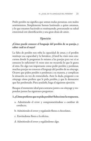 2115. ¿CUÁL ES TU LENGUAJE DEL PERDÓN?
Pedir perdón no significa que somos malas personas, con malos
sentimientos. Simplemente hemos lastimado a quien amamos,
y lo que estamos haciendo es restituyendo, procurando su salud
emocional con identificación y una gran dosis de amor.
Ejercicio
¿Cómo puede conocer el lenguaje del perdón de su pareja, y
saber cuál es el suyo?
La falta de perdón nos roba la capacidad de amar, y el perdón
restituye esa capacidad y la fortalece. ¿Usted ha visto esos con-
cursos donde le preguntan lo mismo a las parejas para ver si se
conocen lo suficiente? A veces uno no recuerda lo que le gusta
al otro. En algo tan importante como pedir perdón y perdonar,
muchas parejas no conocen el lenguaje del perdón de su cónyuge.
Ocurre que piden perdón o perdonan a su manera, y complican
la situación en vez de enmendarla. Ante la duda, pregunte a su
cónyuge cómo prefiere que le pida perdón, y que le demuestre
que fue perdonado. Para ayudarle, haga el siguiente ejercicio.
Busque el momento ideal para sentarse junto a su cónyuge y res-
pondan juntos las siguientes preguntas:
1.¿Cómoprefieresquetepidaperdón?Seleccionelarespuesta.
a.	 Admitiendo el error y comprometiéndose a cambiar de
conducta.
b.	Admitiendo el error y regalando flores o chocolates.
c.	 Enviándome flores a la oficina.
d.	Admitiendo el error y regalándome algo.
 