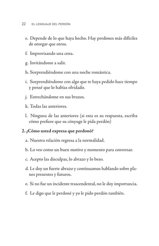 22 EL LENGUAJE DEL PERDÓN
e.	 Depende de lo que haya hecho. Hay perdones más difíciles
de otorgar que otros.
f.	 Improvisando una cena.
g.	Invitándome a salir.
h.	Sorprendiéndome con una noche romántica.
i.	 Sorprendiéndome con algo que te haya pedido hace tiempo
y pensé que lo habías olvidado.
j.	 Estrechándome en sus brazos.
k.	Todas las anteriores.
l.	 Ninguna de las anteriores (si esta es su respuesta, escriba
cómo prefiere que su cónyuge le pida perdón)
2. ¿Cómo usted expresa que perdonó?
a.	Nuestra relación regresa a la normalidad.
b.	Lo veo como un buen motivo y momento para conversar.
c.	Acepto las disculpas, lo abrazo y lo beso.
d.	Le doy un fuerte abrazo y continuamos hablando sobre pla-
nes presentes y futuros.
e.	Si no fue un incidente trascendental, no le doy importancia.
f.	 Le digo que le perdoné y yo le pido perdón también.
 