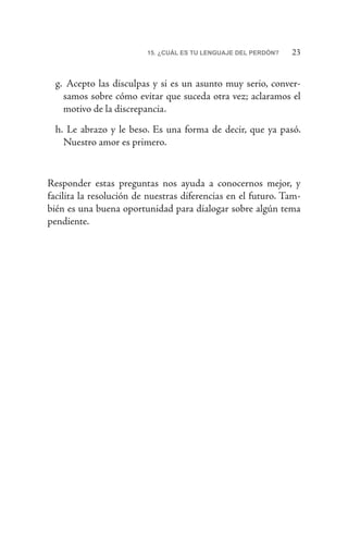 2315. ¿CUÁL ES TU LENGUAJE DEL PERDÓN?
g.	 Acepto las disculpas y si es un asunto muy serio, conver-
samos sobre cómo evitar que suceda otra vez; aclaramos el
motivo de la discrepancia.
h.	Le abrazo y le beso. Es una forma de decir, que ya pasó.
Nuestro amor es primero.
Responder estas preguntas nos ayuda a conocernos mejor, y
facilita la resolución de nuestras diferencias en el futuro. Tam-
bién es una buena oportunidad para dialogar sobre algún tema
pendiente.
 