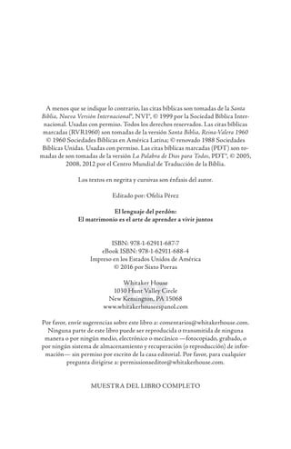 A menos que se indique lo contrario, las citas bíblicas son tomadas de la Santa
Biblia, Nueva Versión Internacional®, NVI®, © 1999 por la Sociedad Bíblica Inter-
nacional. Usadas con permiso. Todos los derechos reservados. Las citas bíblicas
marcadas (RVR1960) son tomadas de la versión Santa Biblia, Reina-Valera 1960
© 1960 Sociedades Bíblicas en América Latina; © renovado 1988 Sociedades
Bíblicas Unidas. Usadas con permiso. Las citas bíblicas marcadas (PDT) son to-
madas de son tomadas de la versión La Palabra de Dios para Todos, PDT®, © 2005,
2008, 2012 por el Centro Mundial de Traducción de la Biblia.
Los textos en negrita y cursivas son énfasis del autor.
Editado por: Ofelia Pérez
El lenguaje del perdón:
El matrimonio es el arte de aprender a vivir juntos
ISBN: 978-1-62911-687-7
eBook ISBN: 978-1-62911-688-4
Impreso en los Estados Unidos de América
© 2016 por Sixto Porras
Whitaker House
1030 Hunt Valley Circle
New Kensington, PA 15068
www.whitakerhouseespanol.com
Por favor, envíe sugerencias sobre este libro a: comentarios@whitakerhouse.com.
Ninguna parte de este libro puede ser reproducida o transmitida de ninguna
manera o por ningún medio, electrónico o mecánico —fotocopiado, grabado, o
por ningún sistema de almacenamiento y recuperación (o reproducción) de infor-
mación— sin permiso por escrito de la casa editorial. Por favor, para cualquier
pregunta dirigirse a: permissionseditor@whi­takerhouse.com.
MUESTRA DEL LIBRO COMPLETO
 