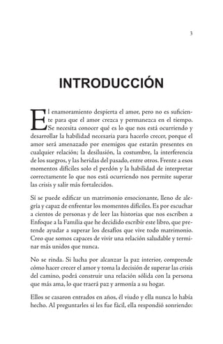 3
INTRODUCCIÓN
E
l enamoramiento despierta el amor, pero no es suficien-
te para que el amor crezca y permanezca en el tiempo.
Se necesita conocer qué es lo que nos está ocurriendo y
desarrollar la habilidad necesaria para hacerlo crecer, porque el
amor será amenazado por enemigos que estarán presentes en
cualquier relación; la desilusión, la costumbre, la interferencia
de los suegros, y las heridas del pasado, entre otros. Frente a esos
momentos difíciles solo el perdón y la habilidad de interpretar
correctamente lo que nos está ocurriendo nos permite superar
las crisis y salir más fortalecidos.
Sí se puede edificar un matrimonio emocionante, lleno de ale-
gría y capaz de enfrentar los momentos difíciles. Es por escuchar
a cientos de personas y de leer las historias que nos escriben a
Enfoque a la Familia que he decidido escribir este libro, que pre-
tende ayudar a superar los desafíos que vive todo matrimonio.
Creo que somos capaces de vivir una relación saludable y termi-
nar más unidos que nunca.
No se rinda. Si lucha por alcanzar la paz interior, comprende
cómo hacer crecer el amor y toma la decisión de superar las crisis
del camino, podrá construir una relación sólida con la persona
que más ama, lo que traerá paz y armonía a su hogar.
Ellos se casaron entrados en años, él viudo y ella nunca lo había
hecho. Al preguntarles si les fue fácil, ella respondió sonriendo:
 