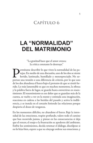 5
Capítulo 6
LA “NORMALIDAD”
DEL MATRIMONIO
“La gratitud hace que el amor crezca;
la crítica constante lo destruye.”
P
ermítame describir lo que viven la normalidad de las pa-
rejas. En medio de una discusión, uno de los dos se siente
herido, lastimado, humillado y menospreciado. No so-
portan una tensión o una diferencia de criterio, por lo que uno
de los dos abandona el barco bajo el pretexto de que se sintió he-
rido. Lo más lamentable es que en muchos momentos, la ofensa
y la palabra fuera de lugar, se guarda hasta convertirse en resen-
timiento. El resentimiento es ese dolor que se guardan más de la
cuenta, se vuelve a ver en la mente y estimula una imaginación,
reacciona en cadena a las heridas del pasado y activa la indife-
rencia, y se instala en el corazón hiriendo las relaciones porque
despierta el deseo de venganza.
En los momentos difíciles, no abandone el barco. Baje la inten-
sidad de las emociones, respire profundo, valore todo el camino
que han recorrido juntos, y piense en las consecuencias si deja
que el rencor, el enojo o la frustración se apoderen del ambiente.
Enfríe los sentimientos, decida retomar el diálogo, discúlpese si
no lo hizo bien, espere a que su cónyuge ordene sus emociones, y
 