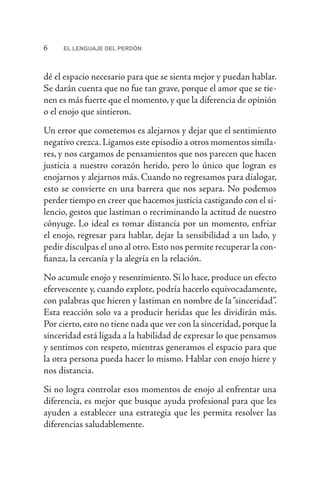 6 EL LENGUAJE DEL PERDÓN
dé el espacio necesario para que se sienta mejor y puedan hablar.
Se darán cuenta que no fue tan grave, porque el amor que se tie-
nen es más fuerte que el momento, y que la diferencia de opinión
o el enojo que sintieron.
Un error que cometemos es alejarnos y dejar que el sentimiento
negativo crezca.Ligamos este episodio a otros momentos simila-
res, y nos cargamos de pensamientos que nos parecen que hacen
justicia a nuestro corazón herido, pero lo único que logran es
enojarnos y alejarnos más. Cuando no regresamos para dialogar,
esto se convierte en una barrera que nos separa. No podemos
perder tiempo en creer que hacemos justicia castigando con el si-
lencio, gestos que lastiman o recriminando la actitud de nuestro
cónyuge. Lo ideal es tomar distancia por un momento, enfriar
el enojo, regresar para hablar, dejar la sensibilidad a un lado, y
pedir disculpas el uno al otro.Esto nos permite recuperar la con-
fianza, la cercanía y la alegría en la relación.
No acumule enojo y resentimiento. Si lo hace, produce un efecto
efervescente y, cuando explote, podría hacerlo equivocadamente,
con palabras que hieren y lastiman en nombre de la“sinceridad”.
Esta reacción solo va a producir heridas que les dividirán más.
Por cierto,esto no tiene nada que ver con la sinceridad,porque la
sinceridad está ligada a la habilidad de expresar lo que pensamos
y sentimos con respeto, mientras generamos el espacio para que
la otra persona pueda hacer lo mismo. Hablar con enojo hiere y
nos distancia.
Si no logra controlar esos momentos de enojo al enfrentar una
diferencia, es mejor que busque ayuda profesional para que les
ayuden a establecer una estrategia que les permita resolver las
diferencias saludablemente.
 