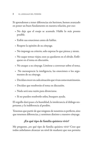 8 EL LENGUAJE DEL PERDÓN
Si aprendemos a tener diferencias sin herirnos, hemos avanzado
en poner un buen fundamento en nuestra relación, por eso:
•	No deje que el enojo se acumule. Hable lo más pronto
posible.
•	Enfríe sus emociones antes de hablar.
•	Respete la opinión de su cónyuge.
•	No imponga su criterio, solo exprese lo que piensa y siente.
•	No saque temas viejos; esos ya quedaron en el olvido. Enfó-
quese en el tema en discusión.
•	No ataque a su cónyuge. Limítese a conversar sobre el tema.
•	 No menosprecie la inteligencia, las emociones o los argu-
mentos de su cónyuge.
•	Decidancrecerencadasituaciónquevivancomomatrimonio.
•	Decidan que resolverán el tema en discusión.
•	Nada será una razón para divorciarse.
•	Si no pueden resolverlo solos, busquen ayuda.
El orgullo dará paso a la humildad, la intolerancia al diálogo res-
petuoso, y la indiferencia al perdón.
Tenemos que partir de que ninguno de nosotros es perfecto,sino
que tenemos diferencias, y sentimos distinto a nuestro cónyuge.
¿En qué tipo de familia quisiera vivir?
Me pregunto, ¿en qué tipo de familia quisiera vivir? Creo que
todos anhelamos alcanzar un nivel de madurez que nos permita
 