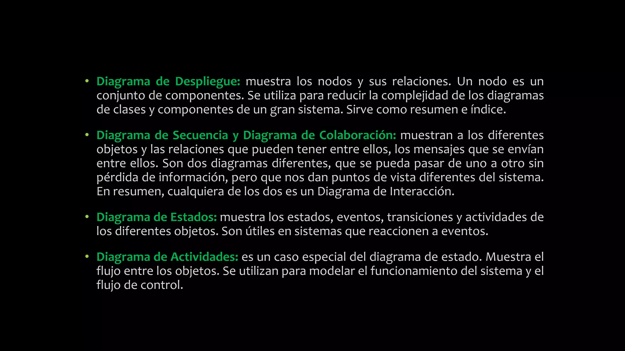 • Diagrama de Despliegue: muestra los nodos y sus relaciones. Un nodo es un
conjunto de componentes. Se utiliza para reducir la complejidad de los diagramas
de clases y componentes de un gran sistema. Sirve como resumen e índice.
• Diagrama de Secuencia y Diagrama de Colaboración: muestran a los diferentes
objetos y las relaciones que pueden tener entre ellos, los mensajes que se envían
entre ellos. Son dos diagramas diferentes, que se pueda pasar de uno a otro sin
pérdida de información, pero que nos dan puntos de vista diferentes del sistema.
En resumen, cualquiera de los dos es un Diagrama de Interacción.
• Diagrama de Estados: muestra los estados, eventos, transiciones y actividades de
los diferentes objetos. Son útiles en sistemas que reaccionen a eventos.
• Diagrama de Actividades: es un caso especial del diagrama de estado. Muestra el
flujo entre los objetos. Se utilizan para modelar el funcionamiento del sistema y el
flujo de control.
 