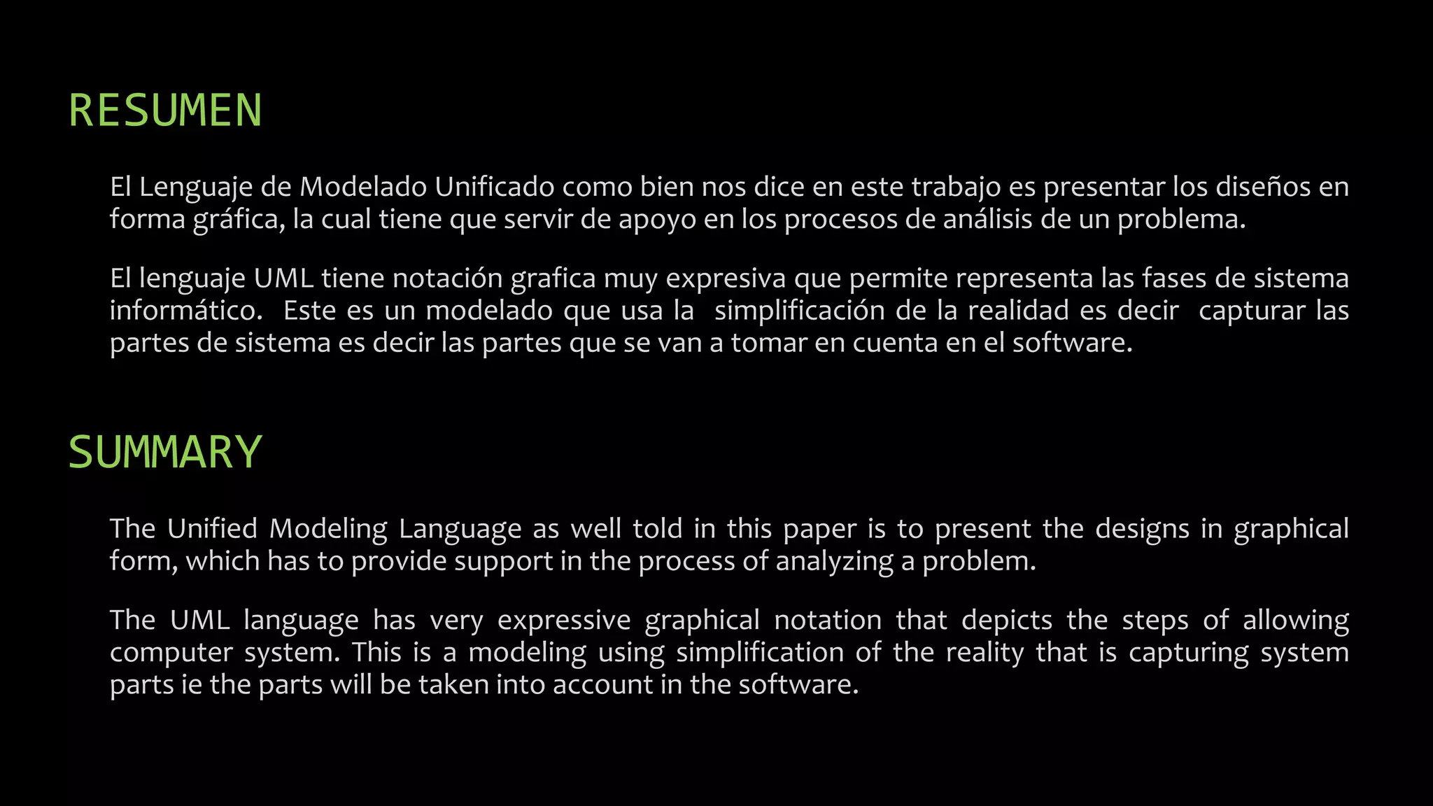 RESUMEN
El Lenguaje de Modelado Unificado como bien nos dice en este trabajo es presentar los diseños en
forma gráfica, la cual tiene que servir de apoyo en los procesos de análisis de un problema.
El lenguaje UML tiene notación grafica muy expresiva que permite representa las fases de sistema
informático. Este es un modelado que usa la simplificación de la realidad es decir capturar las
partes de sistema es decir las partes que se van a tomar en cuenta en el software.
SUMMARY
The Unified Modeling Language as well told in this paper is to present the designs in graphical
form, which has to provide support in the process of analyzing a problem.
The UML language has very expressive graphical notation that depicts the steps of allowing
computer system. This is a modeling using simplification of the reality that is capturing system
parts ie the parts will be taken into account in the software.
 