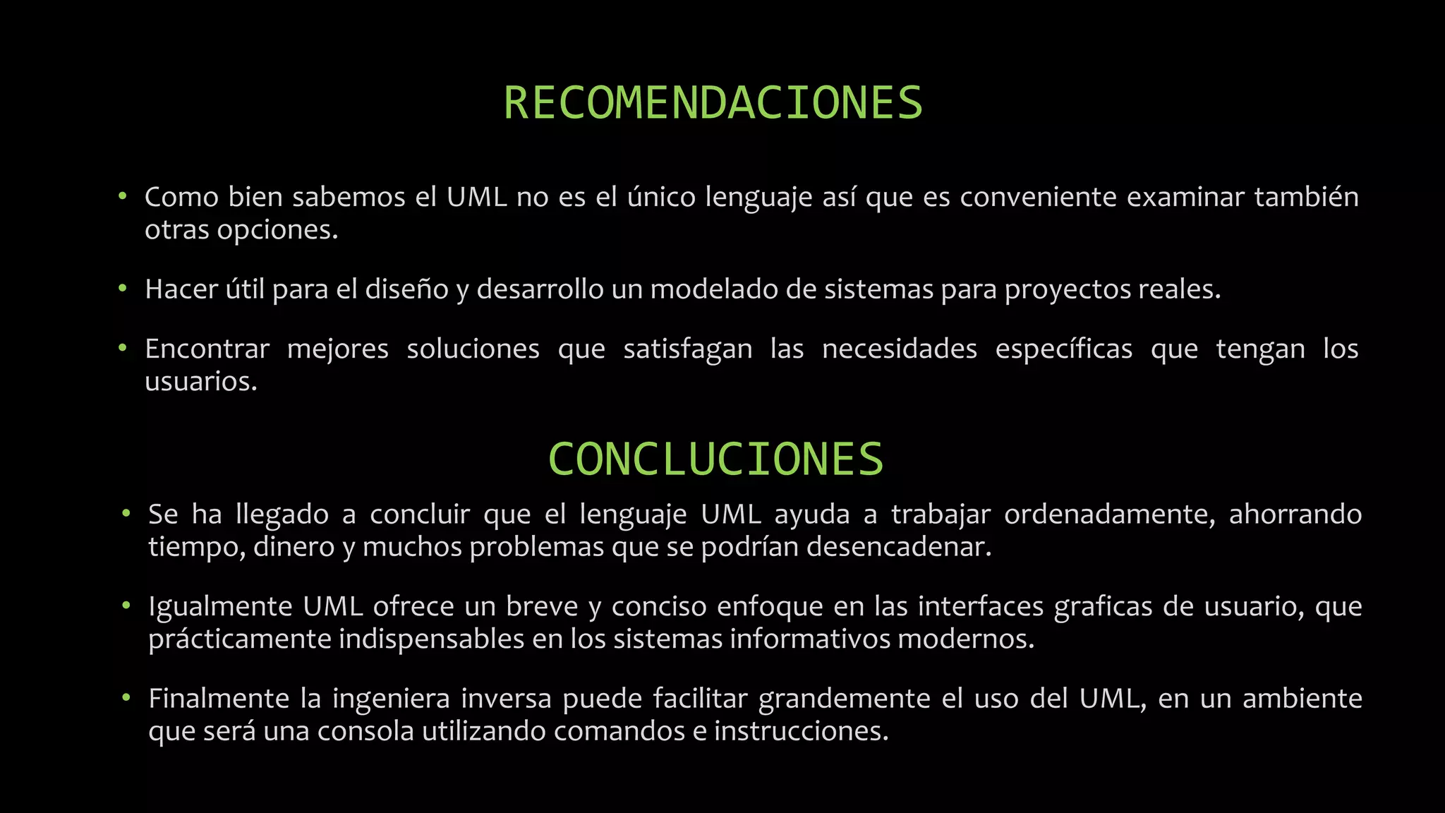RECOMENDACIONES
• Como bien sabemos el UML no es el único lenguaje así que es conveniente examinar también
otras opciones.
• Hacer útil para el diseño y desarrollo un modelado de sistemas para proyectos reales.
• Encontrar mejores soluciones que satisfagan las necesidades específicas que tengan los
usuarios.
CONCLUCIONES
• Se ha llegado a concluir que el lenguaje UML ayuda a trabajar ordenadamente, ahorrando
tiempo, dinero y muchos problemas que se podrían desencadenar.
• Igualmente UML ofrece un breve y conciso enfoque en las interfaces graficas de usuario, que
prácticamente indispensables en los sistemas informativos modernos.
• Finalmente la ingeniera inversa puede facilitar grandemente el uso del UML, en un ambiente
que será una consola utilizando comandos e instrucciones.
 