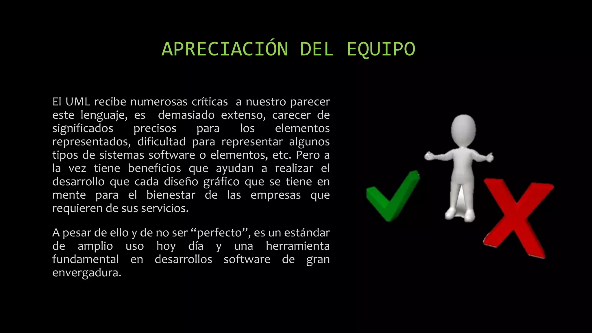 APRECIACIÓN DEL EQUIPO
El UML recibe numerosas críticas a nuestro parecer
este lenguaje, es demasiado extenso, carecer de
significados precisos para los elementos
representados, dificultad para representar algunos
tipos de sistemas software o elementos, etc. Pero a
la vez tiene beneficios que ayudan a realizar el
desarrollo que cada diseño gráfico que se tiene en
mente para el bienestar de las empresas que
requieren de sus servicios.
A pesar de ello y de no ser “perfecto”, es un estándar
de amplio uso hoy día y una herramienta
fundamental en desarrollos software de gran
envergadura.
 