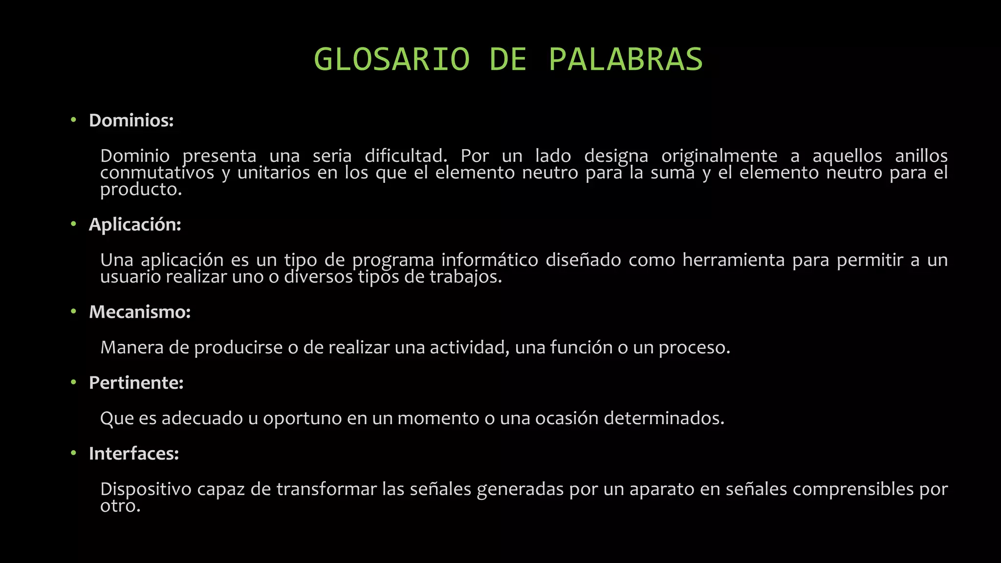GLOSARIO DE PALABRAS
• Dominios:
Dominio presenta una seria dificultad. Por un lado designa originalmente a aquellos anillos
conmutativos y unitarios en los que el elemento neutro para la suma y el elemento neutro para el
producto.
• Aplicación:
Una aplicación es un tipo de programa informático diseñado como herramienta para permitir a un
usuario realizar uno o diversos tipos de trabajos.
• Mecanismo:
Manera de producirse o de realizar una actividad, una función o un proceso.
• Pertinente:
Que es adecuado u oportuno en un momento o una ocasión determinados.
• Interfaces:
Dispositivo capaz de transformar las señales generadas por un aparato en señales comprensibles por
otro.
 