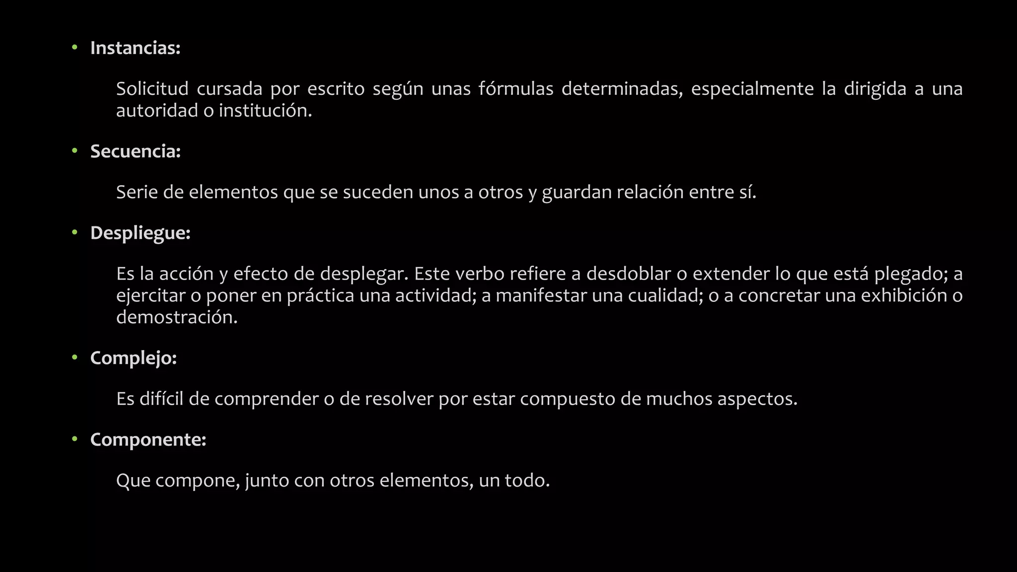 • Instancias:
Solicitud cursada por escrito según unas fórmulas determinadas, especialmente la dirigida a una
autoridad o institución.
• Secuencia:
Serie de elementos que se suceden unos a otros y guardan relación entre sí.
• Despliegue:
Es la acción y efecto de desplegar. Este verbo refiere a desdoblar o extender lo que está plegado; a
ejercitar o poner en práctica una actividad; a manifestar una cualidad; o a concretar una exhibición o
demostración.
• Complejo:
Es difícil de comprender o de resolver por estar compuesto de muchos aspectos.
• Componente:
Que compone, junto con otros elementos, un todo.
 