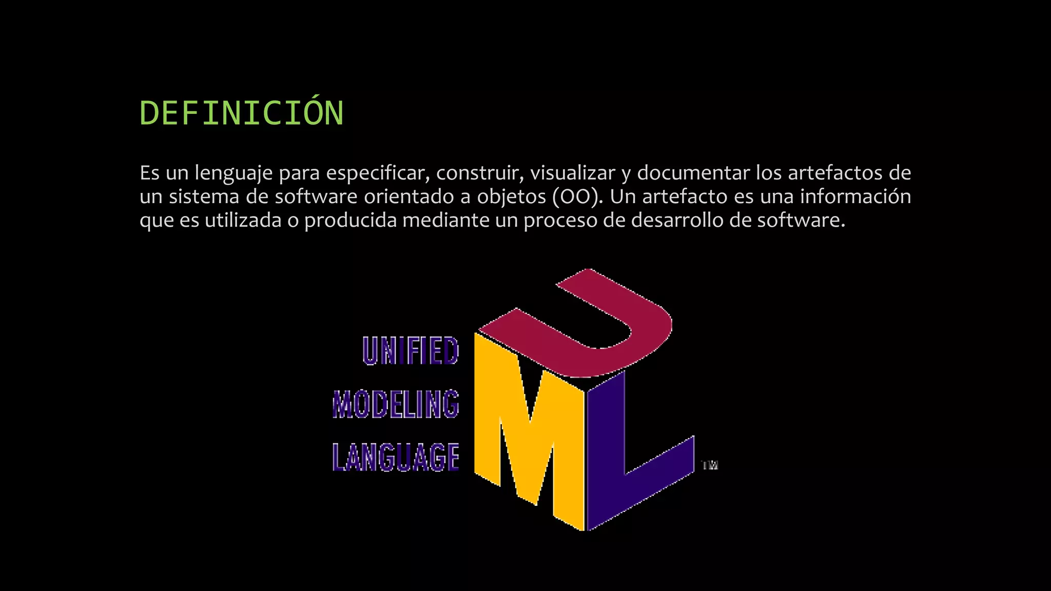 DEFINICIÓN
Es un lenguaje para especificar, construir, visualizar y documentar los artefactos de
un sistema de software orientado a objetos (OO). Un artefacto es una información
que es utilizada o producida mediante un proceso de desarrollo de software.
 