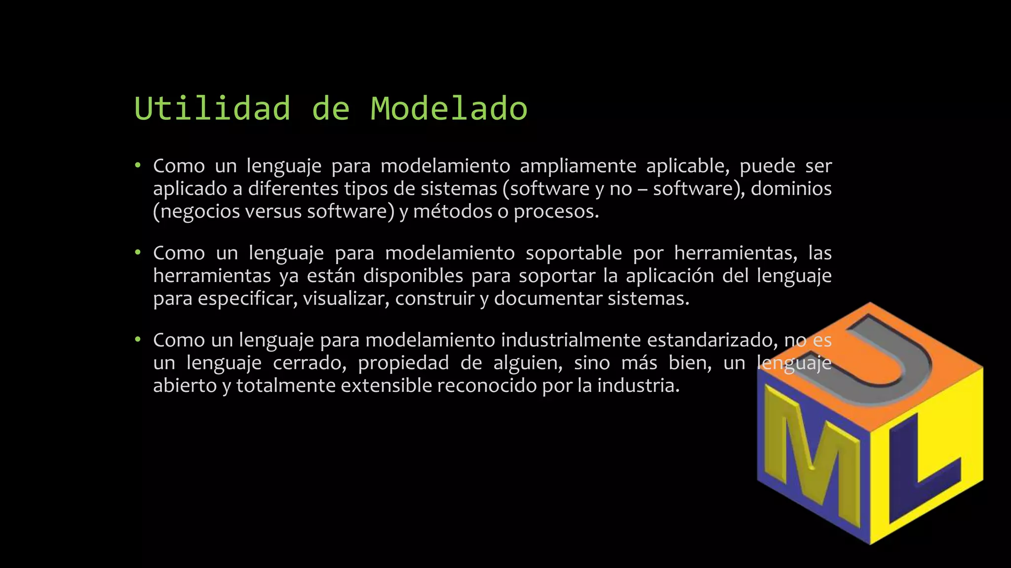 Utilidad de Modelado
• Como un lenguaje para modelamiento ampliamente aplicable, puede ser
aplicado a diferentes tipos de sistemas (software y no – software), dominios
(negocios versus software) y métodos o procesos.
• Como un lenguaje para modelamiento soportable por herramientas, las
herramientas ya están disponibles para soportar la aplicación del lenguaje
para especificar, visualizar, construir y documentar sistemas.
• Como un lenguaje para modelamiento industrialmente estandarizado, no es
un lenguaje cerrado, propiedad de alguien, sino más bien, un lenguaje
abierto y totalmente extensible reconocido por la industria.
 