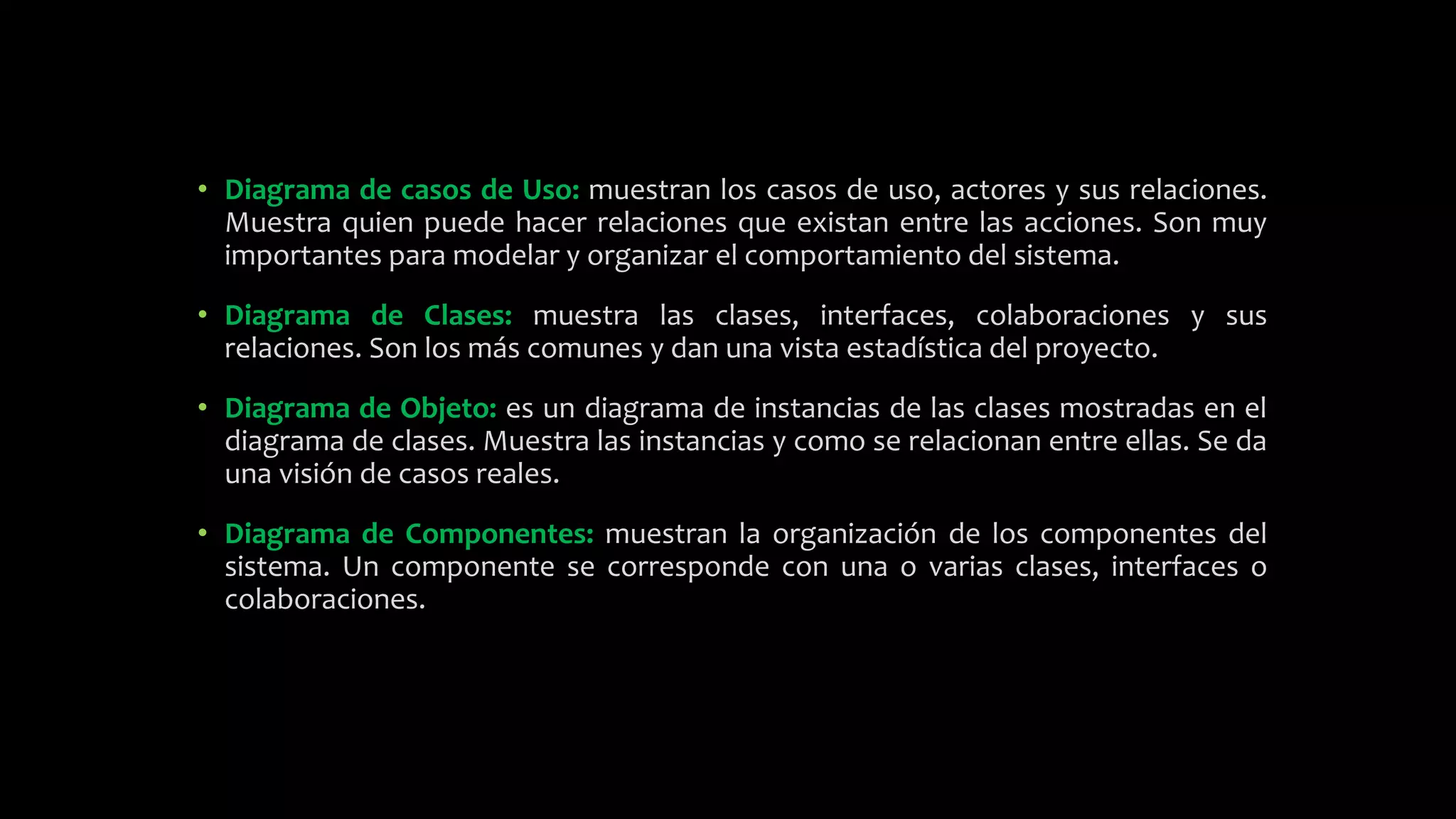 • Diagrama de casos de Uso: muestran los casos de uso, actores y sus relaciones.
Muestra quien puede hacer relaciones que existan entre las acciones. Son muy
importantes para modelar y organizar el comportamiento del sistema.
• Diagrama de Clases: muestra las clases, interfaces, colaboraciones y sus
relaciones. Son los más comunes y dan una vista estadística del proyecto.
• Diagrama de Objeto: es un diagrama de instancias de las clases mostradas en el
diagrama de clases. Muestra las instancias y como se relacionan entre ellas. Se da
una visión de casos reales.
• Diagrama de Componentes: muestran la organización de los componentes del
sistema. Un componente se corresponde con una o varias clases, interfaces o
colaboraciones.
 
