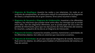 • Diagrama de Despliegue: muestra los nodos y sus relaciones. Un nodo es un
conjunto de componentes. Se utiliza para reducir la complejidad de los diagramas
de clases y componentes de un gran sistema. Sirve como resumen e índice.
• Diagrama de Secuencia y Diagrama de Colaboración: muestran a los diferentes
objetos y las relaciones que pueden tener entre ellos, los mensajes que se envían
entre ellos. Son dos diagramas diferentes, que se pueda pasar de uno a otro sin
pérdida de información, pero que nos dan puntos de vista diferentes del sistema.
En resumen, cualquiera de los dos es un Diagrama de Interacción.
• Diagrama de Estados: muestra los estados, eventos, transiciones y actividades de
los diferentes objetos. Son útiles en sistemas que reaccionen a eventos.
• Diagrama de Actividades: es un caso especial del diagrama de estado. Muestra el
flujo entre los objetos. Se utilizan para modelar el funcionamiento del sistema y el
flujo de control.
 