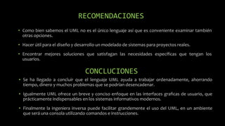 RECOMENDACIONES
• Como bien sabemos el UML no es el único lenguaje así que es conveniente examinar también
otras opciones.
• Hacer útil para el diseño y desarrollo un modelado de sistemas para proyectos reales.
• Encontrar mejores soluciones que satisfagan las necesidades específicas que tengan los
usuarios.
CONCLUCIONES
• Se ha llegado a concluir que el lenguaje UML ayuda a trabajar ordenadamente, ahorrando
tiempo, dinero y muchos problemas que se podrían desencadenar.
• Igualmente UML ofrece un breve y conciso enfoque en las interfaces graficas de usuario, que
prácticamente indispensables en los sistemas informativos modernos.
• Finalmente la ingeniera inversa puede facilitar grandemente el uso del UML, en un ambiente
que será una consola utilizando comandos e instrucciones.
 