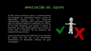 APRECIACIÓN DEL EQUIPO
El UML recibe numerosas críticas a nuestro parecer
este lenguaje, es demasiado extenso, carecer de
significados precisos para los elementos
representados, dificultad para representar algunos
tipos de sistemas software o elementos, etc. Pero a
la vez tiene beneficios que ayudan a realizar el
desarrollo que cada diseño gráfico que se tiene en
mente para el bienestar de las empresas que
requieren de sus servicios.
A pesar de ello y de no ser “perfecto”, es un estándar
de amplio uso hoy día y una herramienta
fundamental en desarrollos software de gran
envergadura.
 