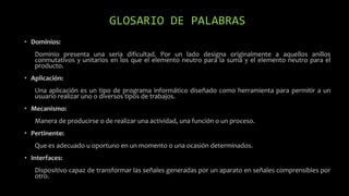GLOSARIO DE PALABRAS
• Dominios:
Dominio presenta una seria dificultad. Por un lado designa originalmente a aquellos anillos
conmutativos y unitarios en los que el elemento neutro para la suma y el elemento neutro para el
producto.
• Aplicación:
Una aplicación es un tipo de programa informático diseñado como herramienta para permitir a un
usuario realizar uno o diversos tipos de trabajos.
• Mecanismo:
Manera de producirse o de realizar una actividad, una función o un proceso.
• Pertinente:
Que es adecuado u oportuno en un momento o una ocasión determinados.
• Interfaces:
Dispositivo capaz de transformar las señales generadas por un aparato en señales comprensibles por
otro.
 