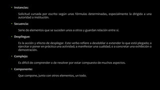 • Instancias:
Solicitud cursada por escrito según unas fórmulas determinadas, especialmente la dirigida a una
autoridad o institución.
• Secuencia:
Serie de elementos que se suceden unos a otros y guardan relación entre sí.
• Despliegue:
Es la acción y efecto de desplegar. Este verbo refiere a desdoblar o extender lo que está plegado; a
ejercitar o poner en práctica una actividad; a manifestar una cualidad; o a concretar una exhibición o
demostración.
• Complejo:
Es difícil de comprender o de resolver por estar compuesto de muchos aspectos.
• Componente:
Que compone, junto con otros elementos, un todo.
 