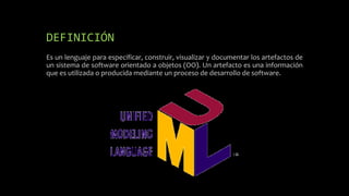 DEFINICIÓN
Es un lenguaje para especificar, construir, visualizar y documentar los artefactos de
un sistema de software orientado a objetos (OO). Un artefacto es una información
que es utilizada o producida mediante un proceso de desarrollo de software.
 
