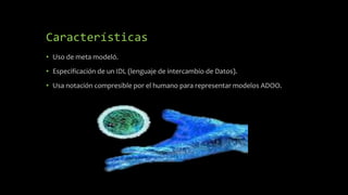Características
• Uso de meta modeló.
• Especificación de un IDL (lenguaje de intercambio de Datos).
• Usa notación compresible por el humano para representar modelos ADOO.
 