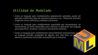 Utilidad de Modelado
• Como un lenguaje para modelamiento ampliamente aplicable, puede ser
aplicado a diferentes tipos de sistemas (software y no – software), dominios
(negocios versus software) y métodos o procesos.
• Como un lenguaje para modelamiento soportable por herramientas, las
herramientas ya están disponibles para soportar la aplicación del lenguaje
para especificar, visualizar, construir y documentar sistemas.
• Como un lenguaje para modelamiento industrialmente estandarizado, no es
un lenguaje cerrado, propiedad de alguien, sino más bien, un lenguaje
abierto y totalmente extensible reconocido por la industria.
 