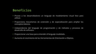 Beneficios
• Provee a los desarrolladores un lenguaje de modelamiento visual listo para
utilizar.
• Proporciona mecanismos de extensión y de especialización para ampliar los
conceptos básicos.
• Independencia del lenguaje de programación y de métodos y procesos de
desarrollo de software.
• Proporcionar una base para entender el lenguaje modelado.
• Aumenta el crecimiento de las Herramientas de Orientación a Objetos.
 
